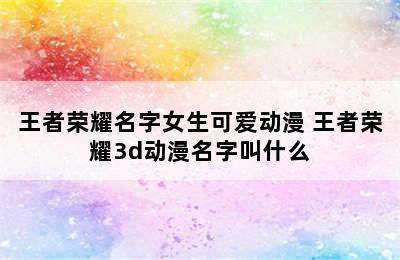 王者荣耀名字女生可爱动漫 王者荣耀3d动漫名字叫什么